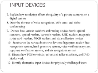 7. Explain how resolution affects the quality of a picture captured on a
digital camera
8. Describe the uses of voice recognition,Web cams, and video
conferencing
9. Discuss how various scanners and reading devices work: optical
scanners, optical readers, bar code readers, RFID readers, magnetic
stripe card readers, MICR readers, and data collection devices
10. Summarize the various biometric devices: fingerprint reader, face
recognition system, hand geometry system, voice verification system,
signature verification system, and iris recognition system
11. Discuss how POS terminals, automated teller machines, and DVD
kiosks work
12. Identify alternative input devices for physically challenged users
INPUT DEVICES
 