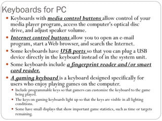  Keyboards with media control buttons allow control of your
media player program, access the computer's optical disc
drive, and adjust speaker volume.
 Internet control buttons allow you to open an e-mail
program, start aWeb browser, and search the Internet.
 Some keyboards have USB ports so that you can plug a USB
device directly in the keyboard instead of in the system unit.
 Some keyboards include a fingerprint reader and/or smart
card reader.
 A gaming keyboard is a keyboard designed specifically for
users who enjoy playing games on the computer.
 Include programmable keys so that gamers can customize the keyboard to the game
being played.
 The keys on gaming keyboards light up so that the keys are visible in all lighting
conditions.
 Some have small displays that show important game statistics, such as time or targets
remaining.
Keyboards for PC
 