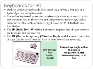  Desktop computer keyboards often attach via a cable to a USB port or a
keyboard port on the system unit.
 A wireless keyboard, or cordless keyboard,is a battery-powered device
that transmits data to the system unit using wireless technology, such as
radio waves (Bluetooth) or infrared light waves (IrDA, InfraRed Data
Association).
 The IR (Infra Red)Wireless Keyboard requires line of sight between
the keyboard and the receiver.
 The RF (Radio Frequency)Wireless Keyboard does not require line
of sight (the keyboard does not have to point toward the receiver).
Keyboards for PC
Infrared eye angle within
45 degrees
Frequency 38 KHz
Transmission up to 23
feet
 