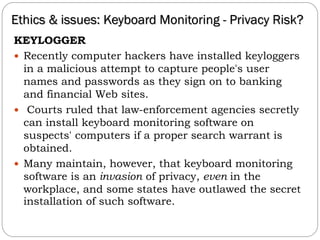 KEYLOGGER
 Recently computer hackers have installed keyloggers
in a malicious attempt to capture people's user
names and passwords as they sign on to banking
and financial Web sites.
 Courts ruled that law-enforcement agencies secretly
can install keyboard monitoring software on
suspects' computers if a proper search warrant is
obtained.
 Many maintain, however, that keyboard monitoring
software is an invasion of privacy, even in the
workplace, and some states have outlawed the secret
installation of such software.
Ethics & issues: Keyboard Monitoring - Privacy Risk?
 