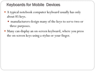  A typical notebook computer keyboard usually has only
about 85 keys.
 manufacturers design many of the keys to serve two or
three purposes.
 Many can display an on-screen keyboard, where you press
the on-screen keys using a stylus or your finger.
Keyboards for Mobile Devices
 