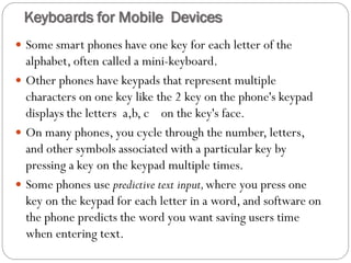  Some smart phones have one key for each letter of the
alphabet, often called a mini-keyboard.
 Other phones have keypads that represent multiple
characters on one key like the 2 key on the phone's keypad
displays the letters a,b, c on the key's face.
 On many phones, you cycle through the number, letters,
and other symbols associated with a particular key by
pressing a key on the keypad multiple times.
 Some phones use predictive text input,where you press one
key on the keypad for each letter in a word, and software on
the phone predicts the word you want saving users time
when entering text.
Keyboards for Mobile Devices
 