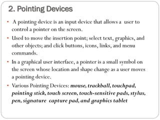 • A pointing device is an input device that allows a user to
control a pointer on the screen.
• Used to move the insertion point; select text, graphics, and
other objects; and click buttons, icons, links, and menu
commands.
• In a graphical user interface, a pointer is a small symbol on
the screen whose location and shape change as a user moves
a pointing device.
• Various Pointing Devices: mouse,trackball,touchpad,
pointing stick,touch screen,touch-sensitive pads,stylus,
pen,signature capture pad,and graphics tablet
2. Pointing Devices
 