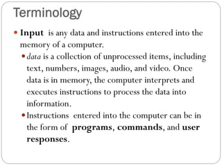  Input is any data and instructions entered into the
memory of a computer.
data is a collection of unprocessed items, including
text, numbers, images, audio, and video. Once
data is in memory, the computer interprets and
executes instructions to process the data into
information.
Instructions entered into the computer can be in
the form of programs, commands, and user
responses.
Terminology
 