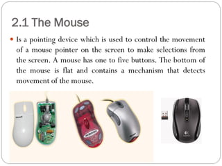  Is a pointing device which is used to control the movement
of a mouse pointer on the screen to make selections from
the screen. A mouse has one to five buttons. The bottom of
the mouse is flat and contains a mechanism that detects
movement of the mouse.
2.1 The Mouse
 