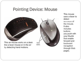 Pointing Device: Mouse
This air mouse works on a desk
like a laser mouse or in the air
by detecting hand motions.
This mouse
uses a laser to
detect
movement of
the mouse.
It also
includes
buttons
you push with
your thumb
that enable
forward and
backward
navigation
through Web
pages.
 