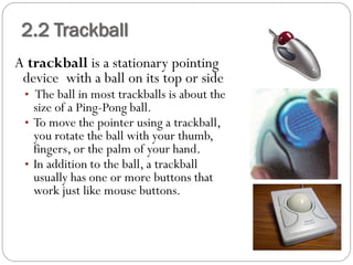 A trackball is a stationary pointing
device with a ball on its top or side
• The ball in most trackballs is about the
size of a Ping-Pong ball.
• To move the pointer using a trackball,
you rotate the ball with your thumb,
fingers, or the palm of your hand.
• In addition to the ball, a trackball
usually has one or more buttons that
work just like mouse buttons.
2.2 Trackball
 