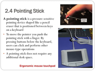 A pointing stick is a pressure-sensitive
pointing device shaped like a pencil
eraser that is positioned between keys
on a keyboard
• To move the pointer you push the
pointing stick with a finger. By
pressing buttons below the keyboard,
users can click and perform other
mouse-type operations
• A pointing stick does not require any
additional desk space.
2.4 Pointing Stick
Ergonomic mouse touchpad
 
