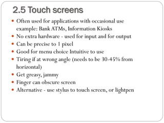  Often used for applications with occasional use
example: BankATMs, Information Kiosks
 No extra hardware - used for input and for output
 Can be precise to 1 pixel
 Good for menu choice Intuitive to use
 Tiring if at wrong angle (needs to be 30-45% from
horizontal)
 Get greasy, jammy
 Finger can obscure screen
 Alternative - use stylus to touch screen, or lightpen
2.5 Touch screens
 