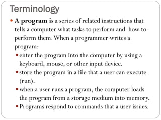  A program is a series of related instructions that
tells a computer what tasks to perform and how to
perform them.When a programmer writes a
program:
enter the program into the computer by using a
keyboard, mouse, or other input device.
store the program in a file that a user can execute
(run).
when a user runs a program, the computer loads
the program from a storage medium into memory.
Programs respond to commands that a user issues.
Terminology
 