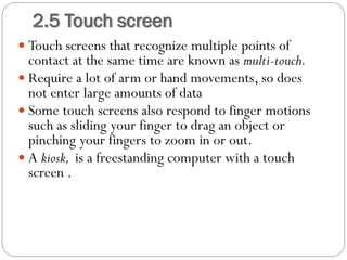  Touch screens that recognize multiple points of
contact at the same time are known as multi-touch.
 Require a lot of arm or hand movements, so does
not enter large amounts of data
 Some touch screens also respond to finger motions
such as sliding your finger to drag an object or
pinching your fingers to zoom in or out.
 A kiosk, is a freestanding computer with a touch
screen .
2.5 Touch screen
 