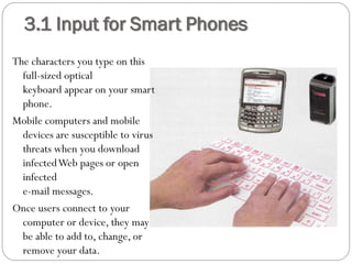 3.1 Input for Smart Phones
The characters you type on this
full-sized optical
keyboard appear on your smart
phone.
Mobile computers and mobile
devices are susceptible to virus
threats when you download
infectedWeb pages or open
infected
e-mail messages.
Once users connect to your
computer or device, they may
be able to add to, change, or
remove your data.
 