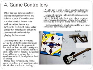4. Game Controllers
Light Gun
A light gun is used to shoot targets and moving
objects after you pull the trigger on the weapon.
Instead of emitting light, most light guns work
by detecting light.
When the user pulls the trigger, the screen uses
one of several techniques to send light, which is
received by a receptor in the barrel of the gun.
Light guns typically attach via a cable to a game
console or personal computer.
A dance pad is a flat electronic
device divided into panels that users
press with their feet in response to
instructions from a music video game.
These games test the user's ability to
step on the correct panel at the correct
time, following a pattern that is
synchronized with the rhythm or beat
of a song.
Dance pads communicate with a
game console or a personal computer
via wired or wireless technology.
Other popular game controllers
include musical instruments and
balance boards. Controllers that
resemble musical instruments,
such as guitars, drums, and
keyboards, work with music video
games that enable game players to
create sounds and music by
playing the instrument.
 