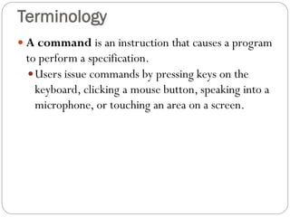  A command is an instruction that causes a program
to perform a specification.
Users issue commands by pressing keys on the
keyboard, clicking a mouse button, speaking into a
microphone, or touching an area on a screen.
Terminology
 