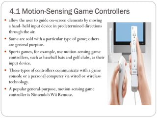  allow the user to guide on-screen elements by moving
a hand- held input device in predetermined directions
through the air.
 Some are sold with a particular type of game; others
are general purpose.
 Sports games, for example, use motion-sensing game
controllers, such as baseball bats and golf clubs, as their
input device.
 These types of controllers communicate with a game
console or a personal computer via wired or wireless
technology.
 A popular general-purpose, motion-sensing game
controller is Nintendo'sWii Remote.
4.1 Motion-Sensing Game Controllers
 