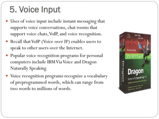  Uses of voice input include instant messaging that
supports voice conversations, chat rooms that
support voice chats,VoIP, and voice recognition.
 Recall thatVoIP (Voice over IP) enables users to
speak to other users over the Internet.
 Popular voice recognition programs for personal
computers include IBMViaVoice and Dragon
Naturally Speaking
 Voice recognition programs recognize a vocabulary
of preprogrammed words, which can range from
two words to millions of words.
5. Voice Input
 