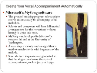  Microsoft's MySong software
 This ground-breaking program selects piano
chords automatically to accompany vocal
melodies.
 Soloists and composers will hear full musical
arrangements for their creations without
having to write one note.
 MySong was developed in Microsoft's
research lab and at the University of
Washington.
 A user sings a melody and an algorithm is
used to match chords with fragments of the
melody.
 Several chord sequences are generated so
that the singer can choose the style of
accompaniment, such as jazzy or happy.
Create Your Vocal Accompaniment Automatically
 