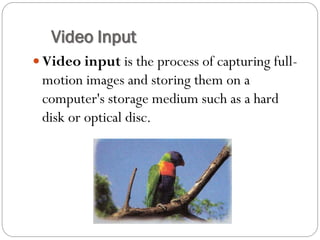  Video input is the process of capturing full-
motion images and storing them on a
computer's storage medium such as a hard
disk or optical disc.
Video Input
 