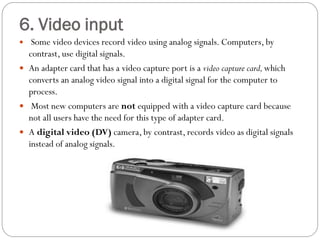  Some video devices record video using analog signals. Computers, by
contrast, use digital signals.
 An adapter card that has a video capture port is a video capture card,which
converts an analog video signal into a digital signal for the computer to
process.
 Most new computers are not equipped with a video capture card because
not all users have the need for this type of adapter card.
 A digital video (DV) camera, by contrast, records video as digital signals
instead of analog signals.
6. Video input
 