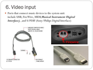  Ports that connect music devices to the system unit
include USB, FireWire, MIDI(Musical Instrument Digital
Interface) , and S/PDIF (Sony/Philips Digital Interface)
6. Video input
 