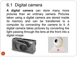 59
6.1 Digital camera
A digital camera can store many more
pictures than an ordinary camera. Pictures
taken using a digital camera are stored inside
its memory and can be transferred to a
computer by connecting the camera to it. A
digital camera takes pictures by converting the
light passing through the lens at the front into a
digital image.
 