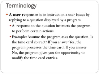  A user response is an instruction a user issues by
replying to a question displayed by a program.
A response to the question instructs the program
to perform certain actions.
Example:Assume the program asks the question, Is
the time card correct? If you answerYes, the
program processes the time card. If you answer
No, the program gives you the opportunity to
modify the time card entries.
Terminology
 