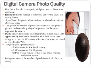  One factor that affects the quality of digital camera photos is its
resolution.
 Resolution is the number of horizontal and vertical pixels in a
display device.
 A pixel (short for picture element) is the smallest element in an
electronic image
 The greater the number of pixels the camera uses to capture a
picture, the better the quality of the picture, but the more
expensive the camera.
 Digital camera resolutions range measured as million pixels (MP).
approximately 4 million to more than 16 million pixels (MP).
 As a general rule, a 4 MP camera is fine for photos sent via e-mail
or posted on theWeb.
 For good quality printed photos,
a 5 MP camera for 4 X 6 inch photos,
a 6 MP camera for 8 X 10 photos,
7 MP or greater camera for larger size prints or more
professional results.
 Pixels per inch (ppi) is the number of pixels in one inch of screen
display
Digital Camera Photo Quality
 