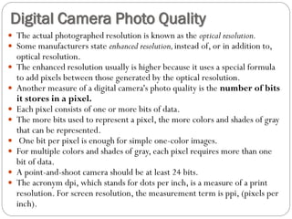  The actual photographed resolution is known as the optical resolution.
 Some manufacturers state enhanced resolution,instead of, or in addition to,
optical resolution.
 The enhanced resolution usually is higher because it uses a special formula
to add pixels between those generated by the optical resolution.
 Another measure of a digital camera's photo quality is the number of bits
it stores in a pixel.
 Each pixel consists of one or more bits of data.
 The more bits used to represent a pixel, the more colors and shades of gray
that can be represented.
 One bit per pixel is enough for simple one-color images.
 For multiple colors and shades of gray, each pixel requires more than one
bit of data.
 A point-and-shoot camera should be at least 24 bits.
 The acronym dpi, which stands for dots per inch, is a measure of a print
resolution. For screen resolution, the measurement term is ppi, (pixels per
inch).
Digital Camera Photo Quality
 