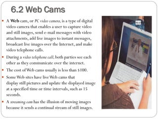  A Web cam, or PC video camera,is a type of digital
video camera that enables a user to capture video
and still images, send e-mail messages with video
attachments, add live images to instant messages,
broadcast live images over the Internet, and make
video telephone calls.
 During a video telephone call,both parties see each
other as they communicate over the internet.
 The cost ofWeb cams usually is less than $100.
 SomeWeb sites have liveWeb cams that
display still pictures and update the displayed image
at a specified time or time intervals, such as 15
seconds.
 A streaming cam has the illusion of moving images
because it sends a continual stream of still images.
6.2 Web Cams
 