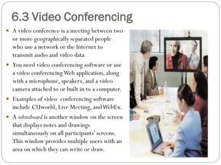  A video conference is a meeting between two
or more geographically separated people
who use a network or the Internet to
transmit audio and video data
 You need video conferencing software or use
a video conferencingWeb application, along
with a microphone, speakers, and a video
camera attached to or built in to a computer.
 Examples of video conferencing software
include CUworld, Live Meeting, andWebEx.
 A iobiteboard is another window on the screen
that displays notes and drawings
simultaneously on all participants' screens.
This window provides multiple users with an
area on which they can write or draw.
6.3 Video Conferencing
 