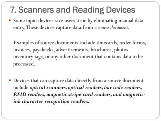  Some input devices save users time by eliminating manual data
entry.These devices capture data from a source document.
Examples of source documents include timecards, order forms,
invoices, paychecks, advertisements, brochures, photos,
inventory tags, or any other document that contains data to be
processed.
 Devices that can capture data directly from a source document
include optical scanners,optical readers,bar code readers,
RFID readers,magnetic stripe card readers,and magnetic-
ink character recognition readers.
7. Scanners and Reading Devices
 