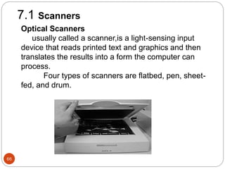 66
7.1 Scanners
Optical Scanners
usually called a scanner,is a light-sensing input
device that reads printed text and graphics and then
translates the results into a form the computer can
process.
Four types of scanners are flatbed, pen, sheet-
fed, and drum.
 