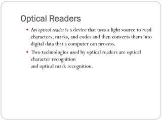  An optical reader is a device that uses a light source to read
characters, marks, and codes and then converts them into
digital data that a computer can process.
 Two technologies used by optical readers are optical
character recognition
and optical mark recognition.
Optical Readers
 