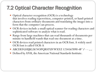  Optical character recognition (OCR) is a technology
that involves reading typewritten, computer-printed, or hand-printed
characters from ordinary documents and translating the images into a
form that the computer can process.
 OCR devices include a small optical scanner for reading characters and
sophisticated software to analyze what is read.
 Range from large machines that can read thousands of documents per
minute to handheld wands that read one document at a time.
 OCR devices read printed characters in an OCR font.A widely used
OCR font is called OCR-A
 ABCDEFGHIJKLM NOPQRSTUVWXYZ 1234567890 -I·' / - - , ,.
 Defined byANSI, theAmerican National Standards Institute.
7.2 Optical Character Recognition
 