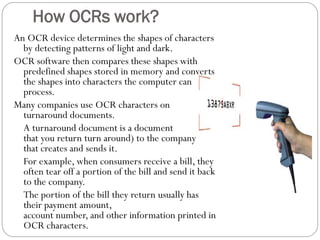 An OCR device determines the shapes of characters
by detecting patterns of light and dark.
OCR software then compares these shapes with
predefined shapes stored in memory and converts
the shapes into characters the computer can
process.
Many companies use OCR characters on
turnaround documents.
A turnaround document is a document
that you return turn around) to the company
that creates and sends it.
For example, when consumers receive a bill, they
often tear off a portion of the bill and send it back
to the company.
The portion of the bill they return usually has
their payment amount,
account number, and other information printed in
OCR characters.
How OCRs work?
 