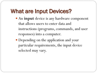  An input device is any hardware component
that allows users to enter data and
instructions (programs, commands, and user
responses) into a computer.
 Depending on the application and your
particular requirements, the input device
selected may vary.
What are Input Devices?
 