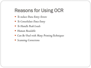  To reduce Data Entry Errors
 To Consolidate Data Entry
 To Handle Peak Loads
 Human Readable
 Can Be Used with Many PrintingTechniques
 Scanning Corrections
Reasons for Using OCR
 