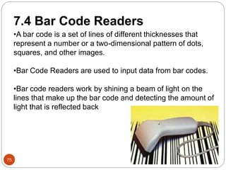 75
7.4 Bar Code Readers
•A bar code is a set of lines of different thicknesses that
represent a number or a two-dimensional pattern of dots,
squares, and other images.
•Bar Code Readers are used to input data from bar codes.
•Bar code readers work by shining a beam of light on the
lines that make up the bar code and detecting the amount of
light that is reflected back
 