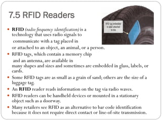  RFID (radio frequency identification) is a
technology that uses radio signals to
communicate with a tag placed in
or attached to an object, an animal, or a person.
 RFID tags, which contain a memory chip
and an antenna, are available in
many shapes and sizes and sometimes are embedded in glass, labels, or
cards.
 Some RFID tags are as small as a grain of sand; others are the size of a
luggage tag.
 An RFID reader reads information on the tag via radio waves.
 RFID readers can be handheld devices or mounted in a stationary
object such as a doorway.
 Many retailers see RFID as an alternative to bar code identification
because it does not require direct contact or line-of-site transmission.
7.5 RFID Readers
 