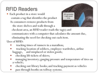  Each product in a store would
contain a tag that identifies the product
As consumers remove products from
the store shelves and walk through a
checkout area, an RFID reader reads the tag(s) and
communicates with a computer that calculates the amount due,
eliminating the need for checking out each item.
Uses of RFID:
 tracking times of runners in a marathon;
 tracking location of soldiers, employee wardrobes, airline
baggage, and misplaced or stolen goods;
 checking lift tickets of skiers;
 managing inventory; gauging pressure and temperature of tires on
a vehicle;
 checking out library books; and tracking payment as vehicles
 pass through booths on tollway systems.
RFID Readers
 