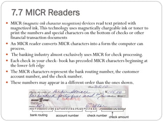  MICR (magnetic-ink character recognition) devices read text printed with
magnetized ink.This technology uses magnetically chargeable ink or toner to
print the numbers and special characters on the bottom of checks or other
financial transaction documents
 An MICR reader converts MICR characters into a form the computer can
process.
 The banking industry almost exclusively uses MICR for check processing.
 Each check in your check- book has precoded MICR characters beginning at
the lower-left edge
 The MICR characters represent the bank routing number, the customer
account number, and the check number.
 These numbers may appear in a different order than the ones shown.
7.7 MICR Readers
bank routing account number check number check amount
 
