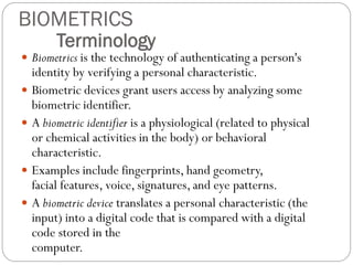  Biometrics is the technology of authenticating a person's
identity by verifying a personal characteristic.
 Biometric devices grant users access by analyzing some
biometric identifier.
 A biometric identifier is a physiological (related to physical
or chemical activities in the body) or behavioral
characteristic.
 Examples include fingerprints, hand geometry,
facial features, voice, signatures, and eye patterns.
 A biometric device translates a personal characteristic (the
input) into a digital code that is compared with a digital
code stored in the
computer.
Terminology
BIOMETRICS
 