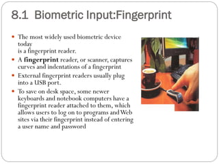  The most widely used biometric device
today
is a fingerprint reader.
 A fingerprint reader, or scanner, captures
curves and indentations of a fingerprint
 External fingerprint readers usually plug
into a USB port.
 To save on desk space, some newer
keyboards and notebook computers have a
fingerprint reader attached to them, which
allows users to log on to programs andWeb
sites via their fingerprint instead of entering
a user name and password
8.1 Biometric Input:Fingerprint
 