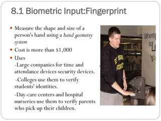  Measure the shape and size of a
person's hand using a hand geometry
system
 Cost is more than $1,000
 Uses
-Large companies for time and
attendance devices security devices.
-Colleges use them to verify
students' identities.
-Day-care centers and hospital
nurseries use them to verify parents
who pick up their children.
8.1 Biometric Input:Fingerprint
 