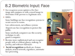  Face recognition system captures a live face
image and compares it with a stored image to
determine if the person is a legitimate user.
 USES:
Some buildings use face recognition systems to
secure access to rooms.
Law enforcement, surveillance systems
Airports use face recognition to protect the
public.
Some notebook computers use this security
technique to safe-
guard a computer.
 Become more sophisticated and can recognize
people with or without glasses, makeup, or
jewelry, and with new hairstyles
 facial recognition methods are: feature
analysis, neural network, eigenfaces, automatic
face processing
8.2 Biometric Input: Face
 