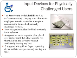  The Americans with Disabilities Act
(ADA) requires any company with 15 or more
employees to make reasonable attempts to
accommodate the needs of physically
challenged workers.
 Voice recognition is ideal for blind or visually
impaired users
 A keyguard is a metal or plastic plate placed
over the keyboard that allows users to rest
their hands on the keyboard without
accidentally pressing any keys.
 A keyguard also guides a finger or pointing
device so that a user presses only one key at a
time.
Input Devices for Physically
Challenged Users
 