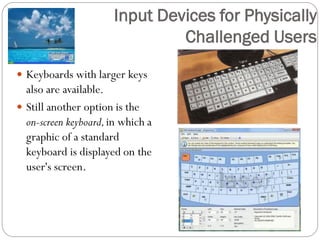 Keyboards with larger keys
also are available.
 Still another option is the
on-screen keyboard,in which a
graphic of a standard
keyboard is displayed on the
user's screen.
Input Devices for Physically
Challenged Users
 