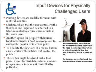  Pointing devices are available for users with
motor disabilities.
 Small trackballs that the user controls with a
thumb or one finger can be attached to a
table, mounted to a wheelchair, or held in
the user's hand.
 Another option for people with limited
hand movement is a head-mounted pointer to
control the pointer or insertion point
 To simulate the functions of a mouse button,
a user works with switches that control the
pointer.
 The switch might be a hand pad, a foot
pedal, a receptor that detects facial motions,
or a pneumatic instrument controlled by
puffs of air.
Input Devices for Physically
Challenged Users
A camera/receiver mounted on
the monitor tracks the position of
the head-mounted pointer, which
is reflective material that this
user is wearing on the brim of her
hat.
As the user moves her head, the
pointer on the screen also moves.
 