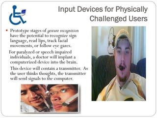  Prototype stages of gesture recognition
have the potential to recognize sign
language, read lips, track facial
movements, or follow eye gazes.
For paralyzed or speech impaired
individuals, a doctor will implant a
computerized device into the brain.
This device will contain a transmitter. As
the user thinks thoughts, the transmitter
will send signals to the computer.
Input Devices for Physically
Challenged Users
 