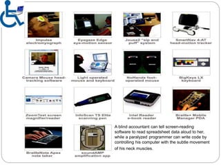 A blind accountant can tell screen-reading
software to read spreadsheet data aloud to her,
while a paralyzed programmer can write code by
controlling his computer with the subtle movement
of his neck muscles.
 